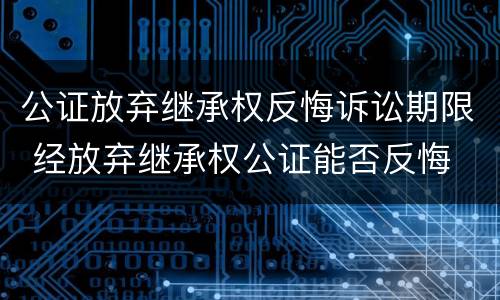 公证放弃继承权反悔诉讼期限 经放弃继承权公证能否反悔