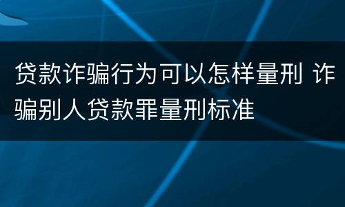 贷款诈骗行为可以怎样量刑 诈骗别人贷款罪量刑标准