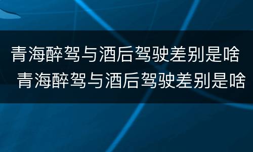 青海醉驾与酒后驾驶差别是啥 青海醉驾与酒后驾驶差别是啥呢