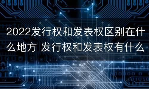 2022发行权和发表权区别在什么地方 发行权和发表权有什么区别
