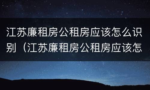 江苏廉租房公租房应该怎么识别（江苏廉租房公租房应该怎么识别房源）