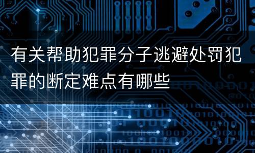 有关帮助犯罪分子逃避处罚犯罪的断定难点有哪些