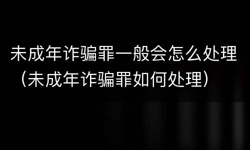 未成年诈骗罪一般会怎么处理（未成年诈骗罪如何处理）