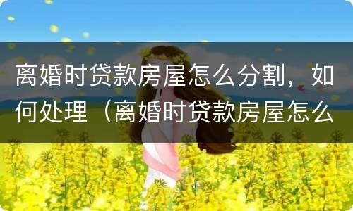 离婚时贷款房屋怎么分割，如何处理（离婚时贷款房屋怎么分割,如何处理好）