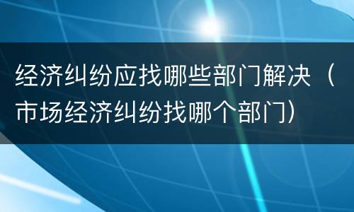 经济纠纷应找哪些部门解决（市场经济纠纷找哪个部门）