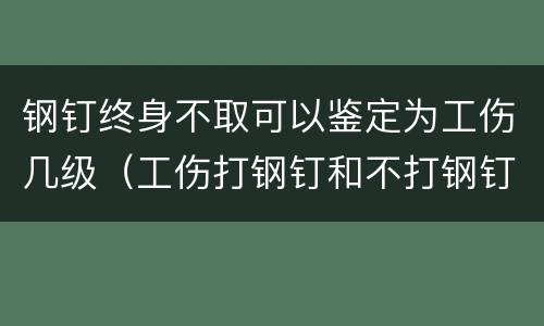 钢钉终身不取可以鉴定为工伤几级（工伤打钢钉和不打钢钉鉴定级别有出入吗?）