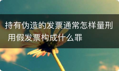 持有伪造的发票通常怎样量刑 用假发票构成什么罪