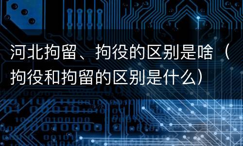 河北拘留、拘役的区别是啥（拘役和拘留的区别是什么）