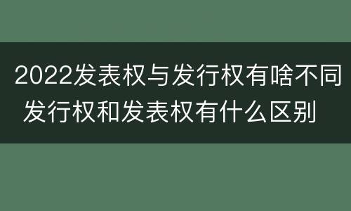 2022发表权与发行权有啥不同 发行权和发表权有什么区别