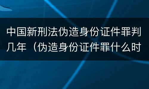 中国新刑法伪造身份证件罪判几年（伪造身份证件罪什么时候入刑）