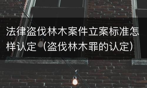 法律盗伐林木案件立案标准怎样认定（盗伐林木罪的认定）