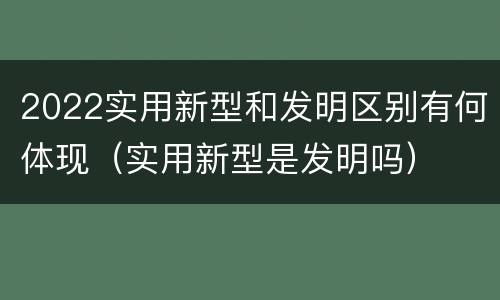 2022实用新型和发明区别有何体现（实用新型是发明吗）