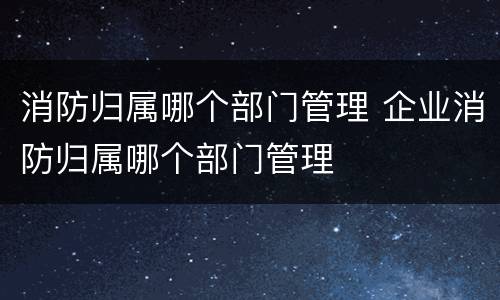 消防归属哪个部门管理 企业消防归属哪个部门管理