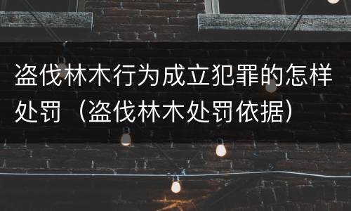盗伐林木行为成立犯罪的怎样处罚（盗伐林木处罚依据）