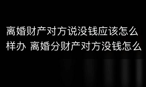 离婚财产对方说没钱应该怎么样办 离婚分财产对方没钱怎么办