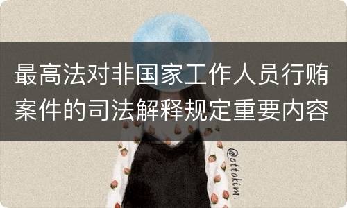 最高法对非国家工作人员行贿案件的司法解释规定重要内容都有哪些