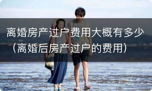 离婚房产过户费用大概有多少（离婚后房产过户的费用）
