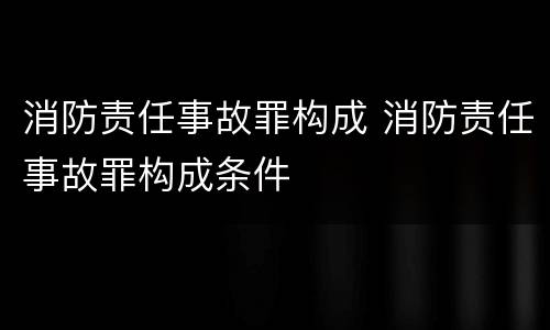 消防责任事故罪构成 消防责任事故罪构成条件