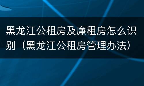 黑龙江公租房及廉租房怎么识别（黑龙江公租房管理办法）