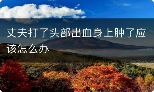 丈夫打了头部出血身上肿了应该怎么办
