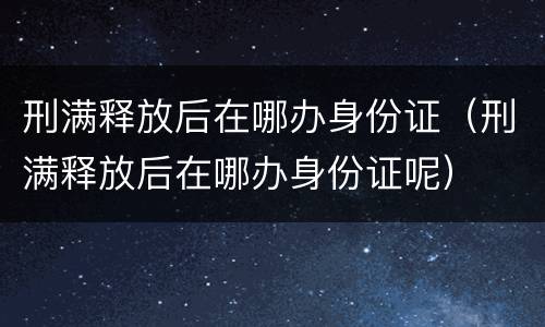 刑满释放后在哪办身份证（刑满释放后在哪办身份证呢）