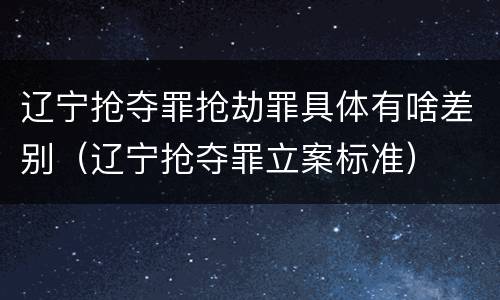 辽宁抢夺罪抢劫罪具体有啥差别（辽宁抢夺罪立案标准）