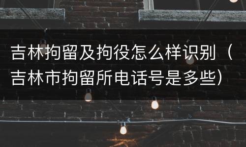 吉林拘留及拘役怎么样识别（吉林市拘留所电话号是多些）