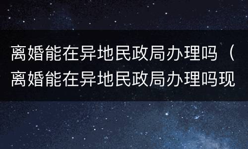 离婚能在异地民政局办理吗（离婚能在异地民政局办理吗现在）
