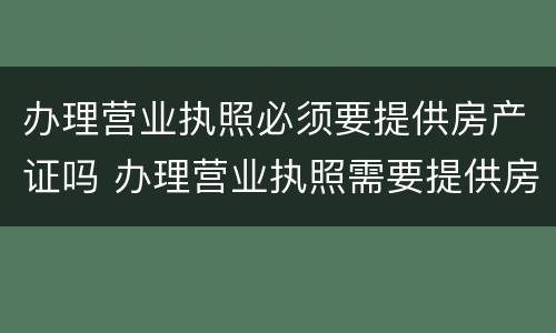 办理营业执照必须要提供房产证吗 办理营业执照需要提供房产证吗