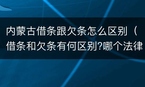 内蒙古借条跟欠条怎么区别（借条和欠条有何区别?哪个法律效力更大?）