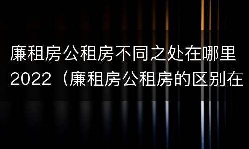 廉租房公租房不同之处在哪里2022（廉租房公租房的区别在哪里）