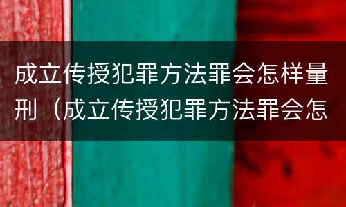 成立传授犯罪方法罪会怎样量刑（成立传授犯罪方法罪会怎样量刑呢）