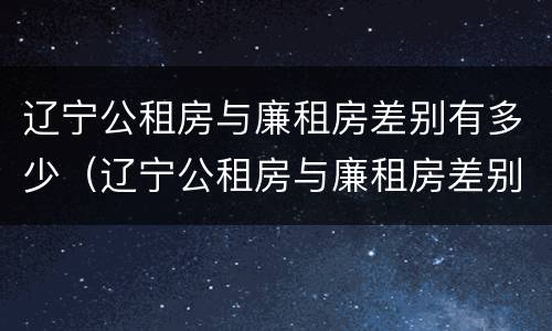 辽宁公租房与廉租房差别有多少（辽宁公租房与廉租房差别有多少个）