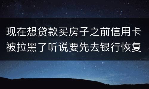 现在想贷款买房子之前信用卡被拉黑了听说要先去银行恢复信誉请问恢复信誉好恢复吗