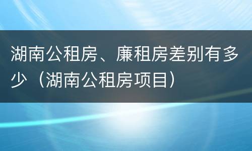 湖南公租房、廉租房差别有多少（湖南公租房项目）