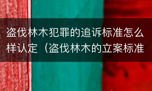 盗伐林木犯罪的追诉标准怎么样认定（盗伐林木的立案标准）