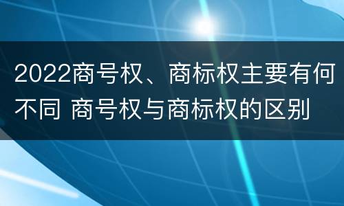 2022商号权、商标权主要有何不同 商号权与商标权的区别