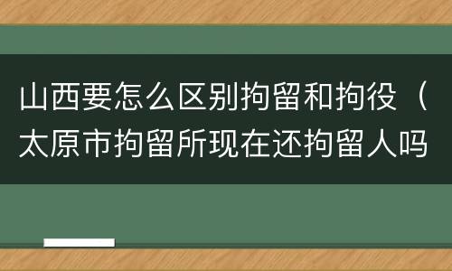 山西要怎么区别拘留和拘役（太原市拘留所现在还拘留人吗）