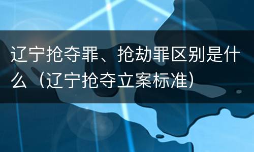辽宁抢夺罪、抢劫罪区别是什么（辽宁抢夺立案标准）