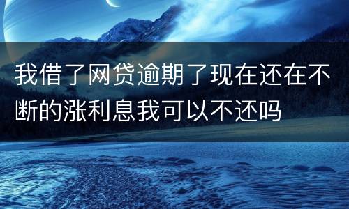 我借了网贷逾期了现在还在不断的涨利息我可以不还吗