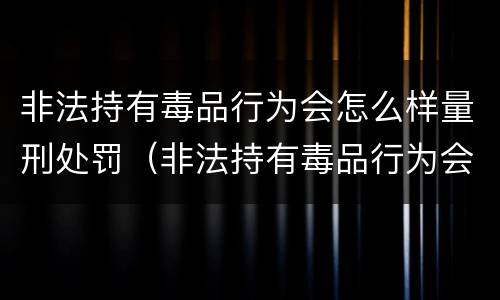 非法持有毒品行为会怎么样量刑处罚（非法持有毒品行为会怎么样量刑处罚依据）