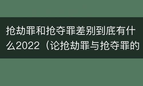 抢劫罪和抢夺罪差别到底有什么2022（论抢劫罪与抢夺罪的界限）