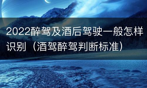 2022醉驾及酒后驾驶一般怎样识别（酒驾醉驾判断标准）