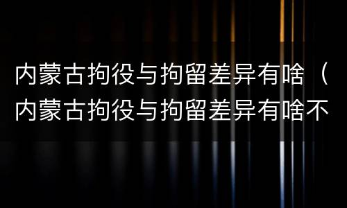 内蒙古拘役与拘留差异有啥（内蒙古拘役与拘留差异有啥不同）