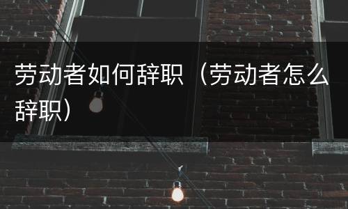 劳动者如何辞职（劳动者怎么辞职）