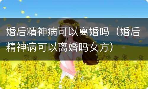 婚后精神病可以离婚吗（婚后精神病可以离婚吗女方）