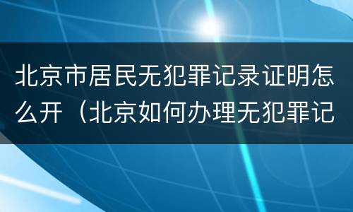 北京市居民无犯罪记录证明怎么开（北京如何办理无犯罪记录证明）