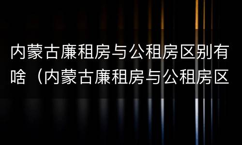 内蒙古廉租房与公租房区别有啥（内蒙古廉租房与公租房区别有啥不同）