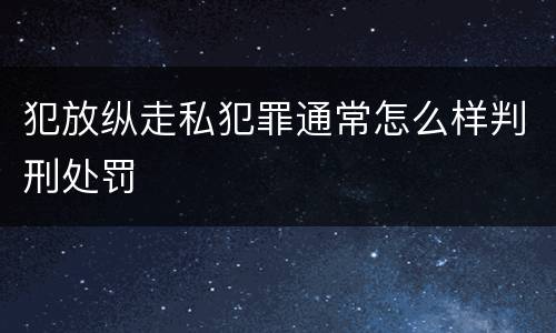犯放纵走私犯罪通常怎么样判刑处罚