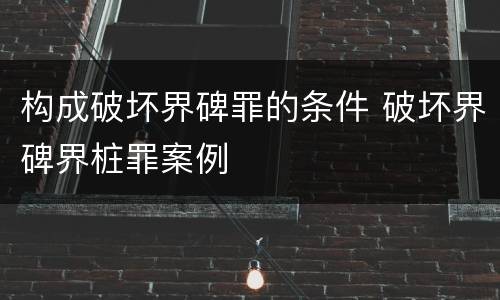 构成破坏界碑罪的条件 破坏界碑界桩罪案例